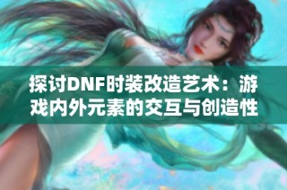 探讨DNF时装改造艺术：游戏内外元素的交互与创造性融合