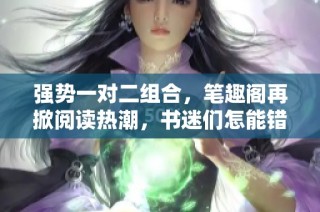 强势一对二组合，笔趣阁再掀阅读热潮，书迷们怎能错过
