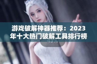 游戏破解神器推荐：2023年十大热门破解工具排行榜解析