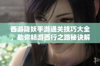 西游降妖手游通关技巧大全，助你畅游西行之路秘诀解析