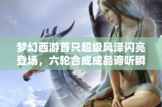 梦幻西游首只超级风泽闪亮登场，六轮合成成品谛听瞬间售罄！