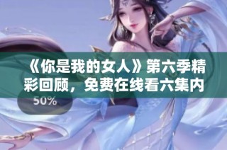 《你是我的女人》第六季精彩回顾，免费在线看六集内容解析