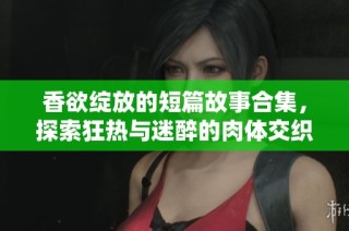 香欲绽放的短篇故事合集，探索狂热与迷醉的肉体交织体验
