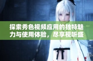 探索秀色视频应用的独特魅力与使用体验，尽享视听盛宴