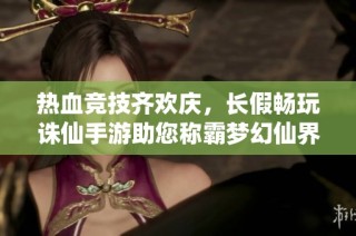 热血竞技齐欢庆，长假畅玩诛仙手游助您称霸梦幻仙界