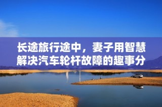 长途旅行途中，妻子用智慧解决汽车轮杆故障的趣事分享