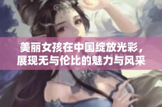 美丽女孩在中国绽放光彩，展现无与伦比的魅力与风采