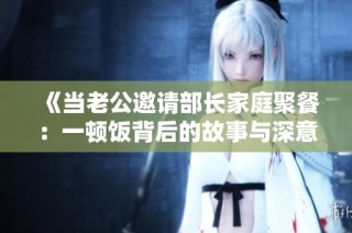《当老公邀请部长家庭聚餐：一顿饭背后的故事与深意》