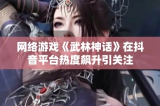 网络游戏《武林神话》在抖音平台热度飙升引关注