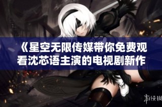 《星空无限传媒带你免费观看沈芯语主演的电视剧新作》