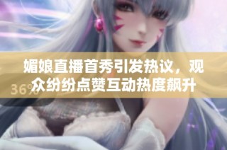 媚娘直播首秀引发热议，观众纷纷点赞互动热度飙升