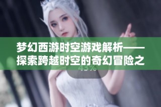 梦幻西游时空游戏解析——探索跨越时空的奇幻冒险之旅与传奇体验