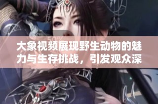 大象视频展现野生动物的魅力与生存挑战，引发观众深思与关注