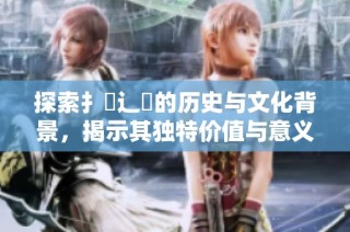 探索扌喿辶畐的历史与文化背景，揭示其独特价值与意义