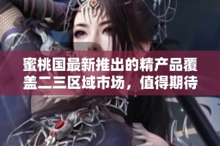 蜜桃国最新推出的精产品覆盖二三区域市场，值得期待的好选择