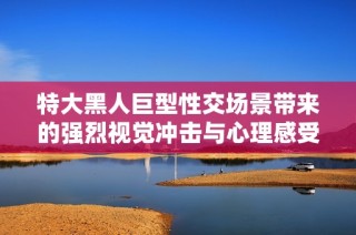 特大黑人巨型性交场景带来的强烈视觉冲击与心理感受分析