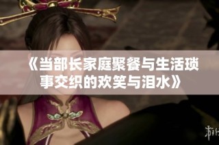 《当部长家庭聚餐与生活琐事交织的欢笑与泪水》