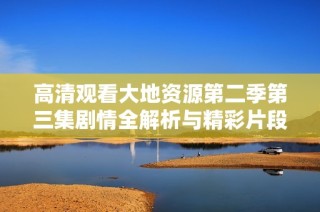 高清观看大地资源第二季第三集剧情全解析与精彩片段分享