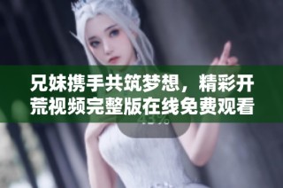 兄妹携手共筑梦想，精彩开荒视频完整版在线免费观看