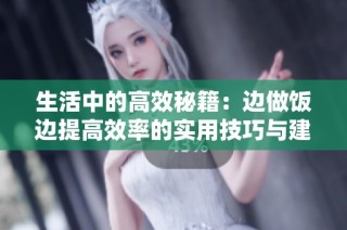 生活中的高效秘籍：边做饭边提高效率的实用技巧与建议