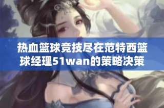 热血篮球竞技尽在范特西篮球经理51wan的策略决策与团队配合中