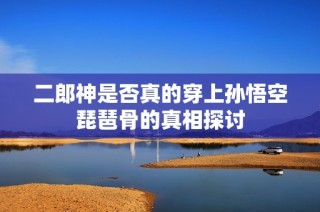 二郎神是否真的穿上孙悟空琵琶骨的真相探讨