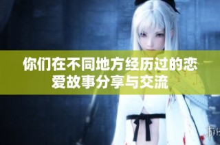 你们在不同地方经历过的恋爱故事分享与交流