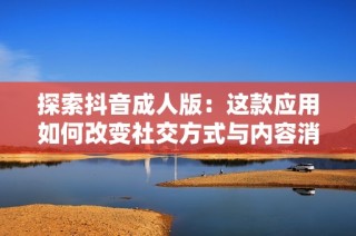 探索抖音成人版：这款应用如何改变社交方式与内容消费习惯