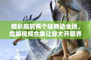 精彩胸前两个球舞动全场，震撼视频合集让你大开眼界！