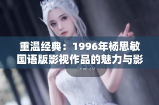重温经典：1996年杨思敏国语版影视作品的魅力与影响力解析