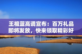 王祖蓝高调宣布：百万礼品即将发放，快来领取精彩好礼！