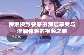 探索极致快感的深层享受与湿润体验的视频之旅
