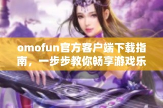 omofun官方客户端下载指南，一步步教你畅享游戏乐趣与精彩内容