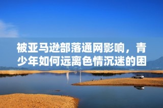 被亚马逊部落通网影响，青少年如何远离色情沉迷的困扰
