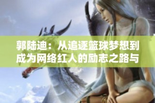 郭陆迪：从追逐篮球梦想到成为网络红人的励志之路与人生启示