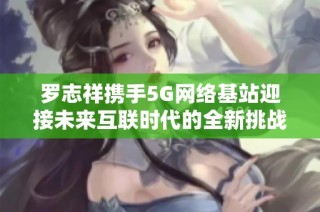 罗志祥携手5G网络基站迎接未来互联时代的全新挑战