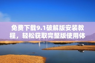 免费下载9.1破解版安装教程，轻松获取完整版使用体验和技巧