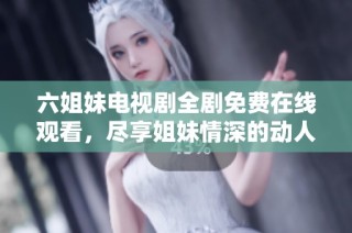 六姐妹电视剧全剧免费在线观看，尽享姐妹情深的动人故事