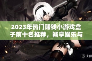 2023年热门赚钱小游戏盒子前十名推荐，畅享娱乐与收益的完美结合