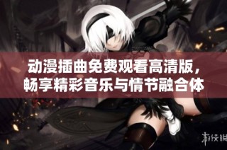 动漫插曲免费观看高清版，畅享精彩音乐与情节融合体验