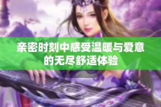 亲密时刻中感受温暖与爱意的无尽舒适体验