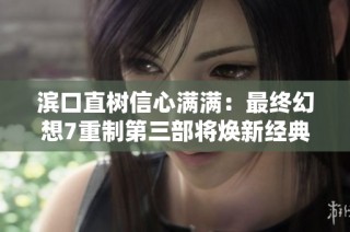 滨口直树信心满满：最终幻想7重制第三部将焕新经典魅力