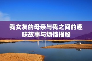 我女友的母亲与我之间的趣味故事与烦恼揭秘