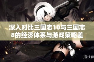 深入对比三国志10与三国志8的经济体系与游戏策略差异
