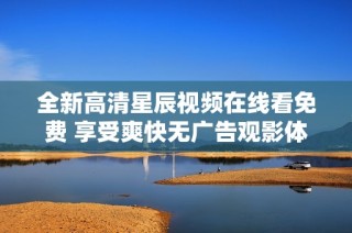 全新高清星辰视频在线看免费 享受爽快无广告观影体验