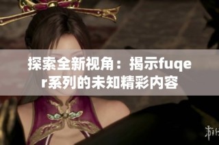 探索全新视角：揭示fuqer系列的未知精彩内容