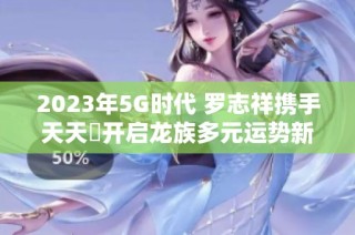 2023年5G时代 罗志祥携手天天奭开启龙族多元运势新篇章