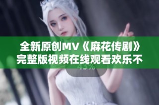 全新原创MV《麻花传剧》完整版视频在线观看欢乐不断