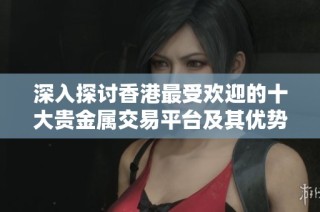 深入探讨香港最受欢迎的十大贵金属交易平台及其优势分解