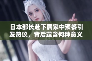 日本部长赴下属家中聚餐引发热议，背后蕴含何种意义